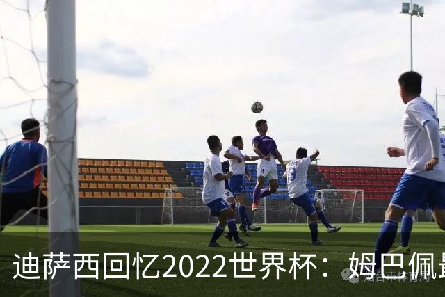 迪萨西回忆2022世界杯：姆巴佩最强，凯恩最难对付，登贝莱最搞笑